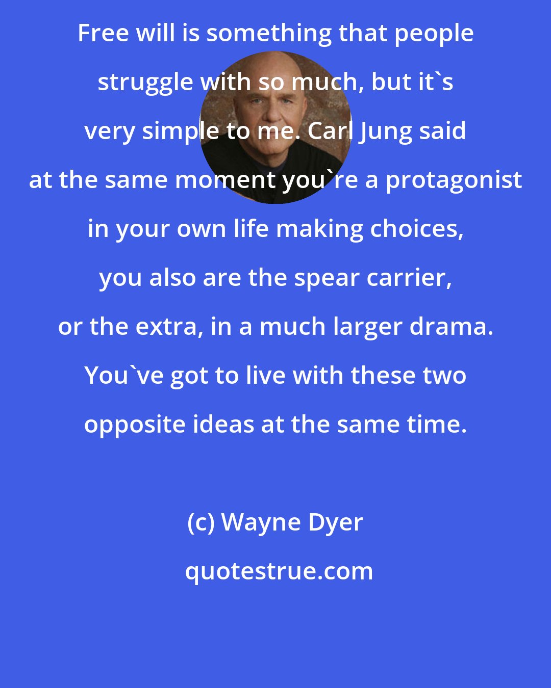 Wayne Dyer: Free will is something that people struggle with so much, but it's very simple to me. Carl Jung said at the same moment you're a protagonist in your own life making choices, you also are the spear carrier, or the extra, in a much larger drama. You've got to live with these two opposite ideas at the same time.