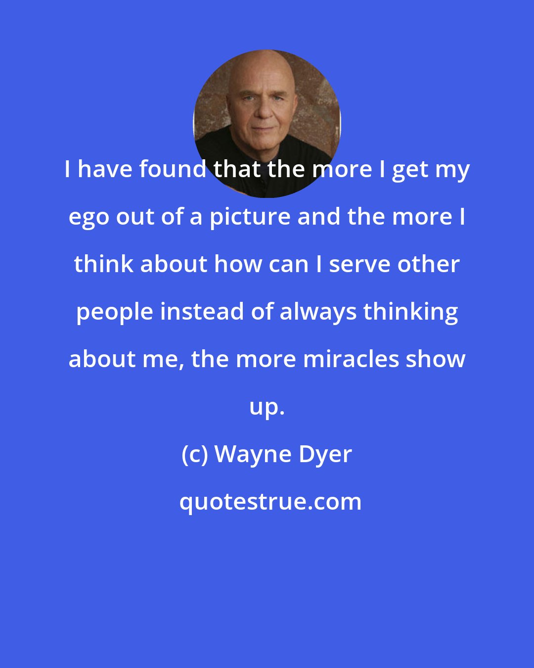 Wayne Dyer: I have found that the more I get my ego out of a picture and the more I think about how can I serve other people instead of always thinking about me, the more miracles show up.