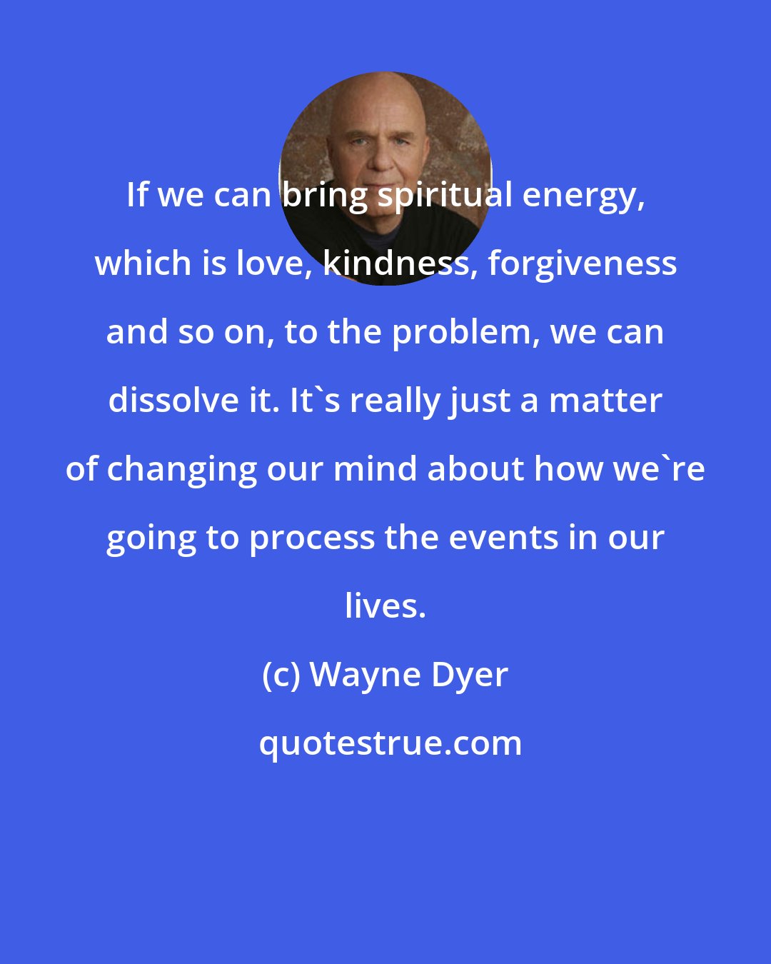 Wayne Dyer: If we can bring spiritual energy, which is love, kindness, forgiveness and so on, to the problem, we can dissolve it. It's really just a matter of changing our mind about how we're going to process the events in our lives.