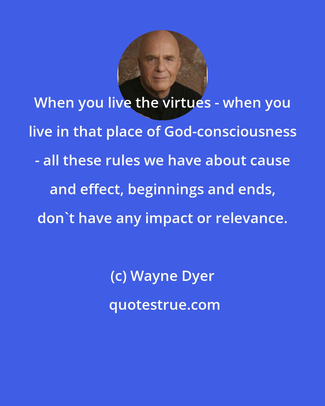 Wayne Dyer: When you live the virtues - when you live in that place of God-consciousness - all these rules we have about cause and effect, beginnings and ends, don't have any impact or relevance.