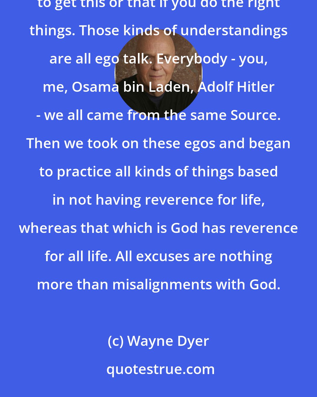 Wayne Dyer: You have to recognize that God isn't something outside of you - a cosmic bellboy to whom you pray in order to get this or that if you do the right things. Those kinds of understandings are all ego talk. Everybody - you, me, Osama bin Laden, Adolf Hitler - we all came from the same Source. Then we took on these egos and began to practice all kinds of things based in not having reverence for life, whereas that which is God has reverence for all life. All excuses are nothing more than misalignments with God.