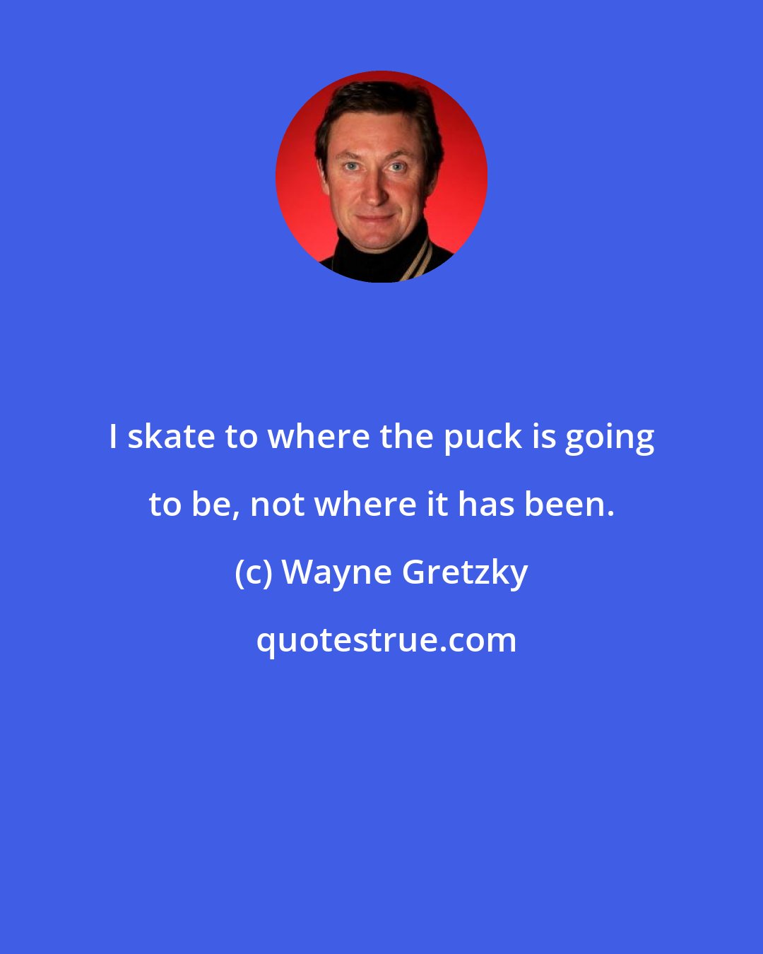 Wayne Gretzky: I skate to where the puck is going to be, not where it has been.