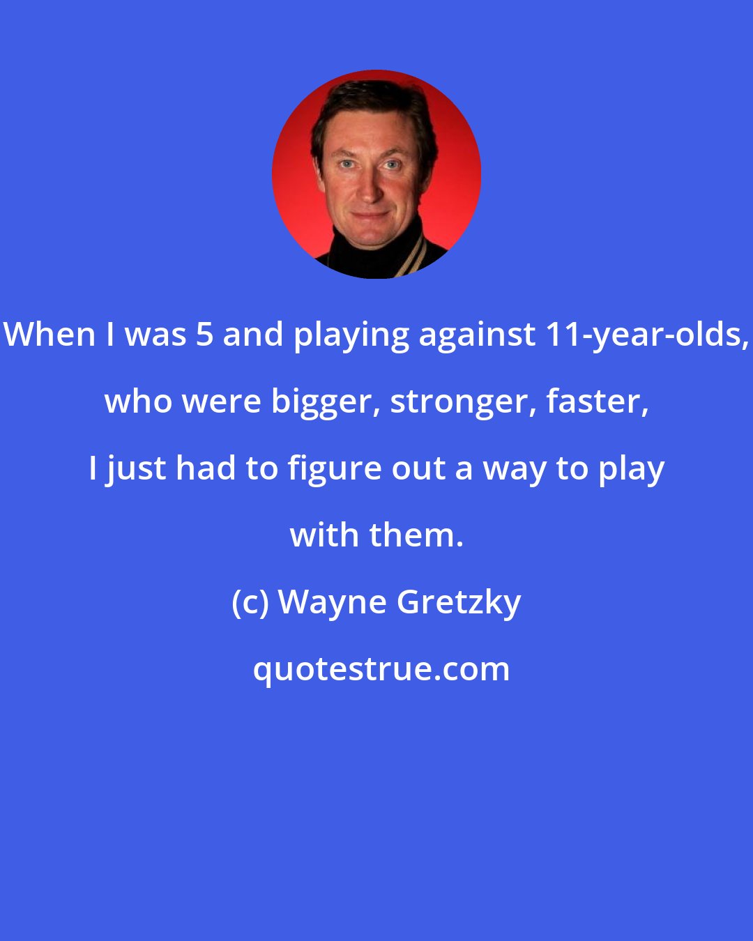 Wayne Gretzky: When I was 5 and playing against 11-year-olds, who were bigger, stronger, faster, I just had to figure out a way to play with them.