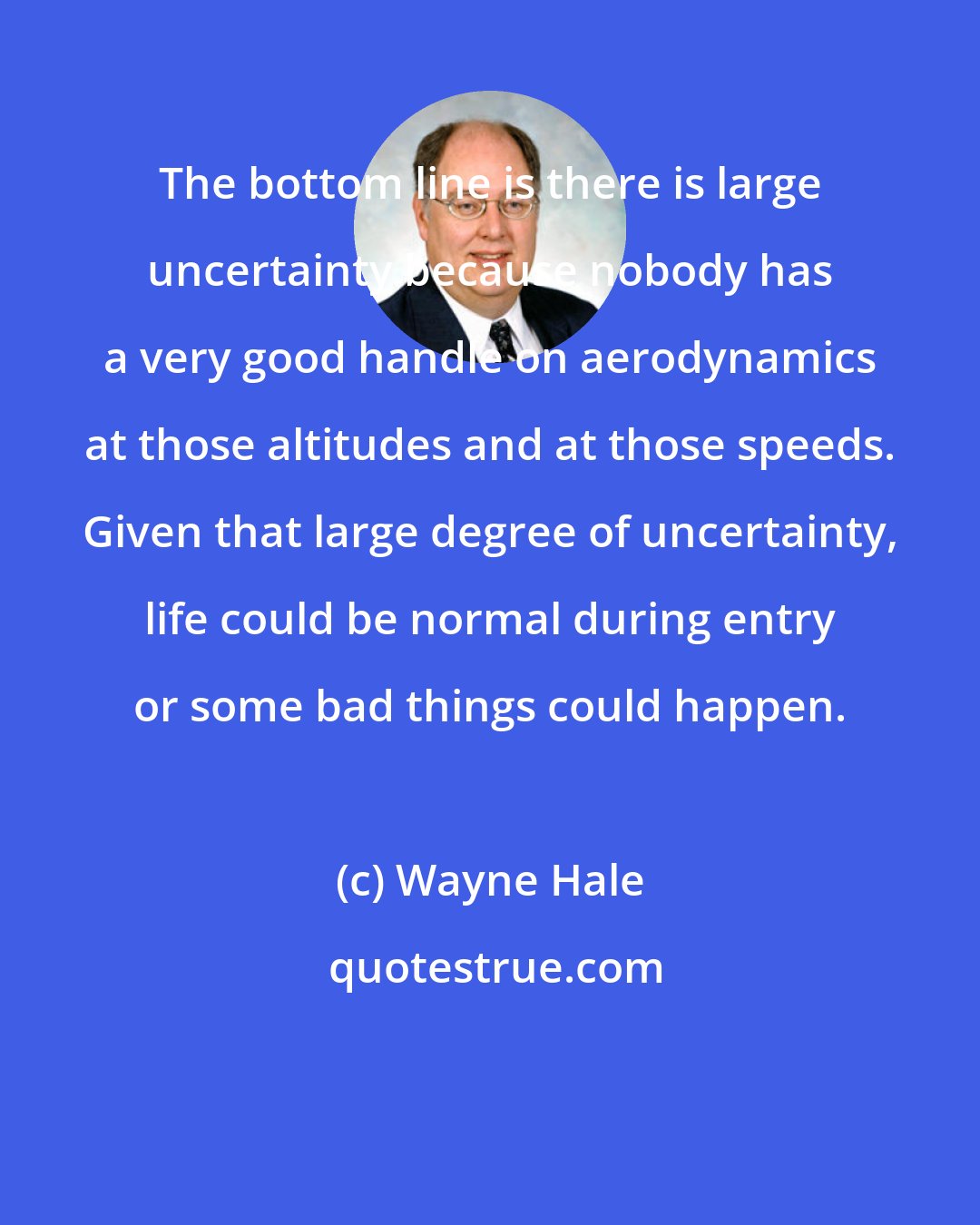 Wayne Hale: The bottom line is there is large uncertainty because nobody has a very good handle on aerodynamics at those altitudes and at those speeds. Given that large degree of uncertainty, life could be normal during entry or some bad things could happen.