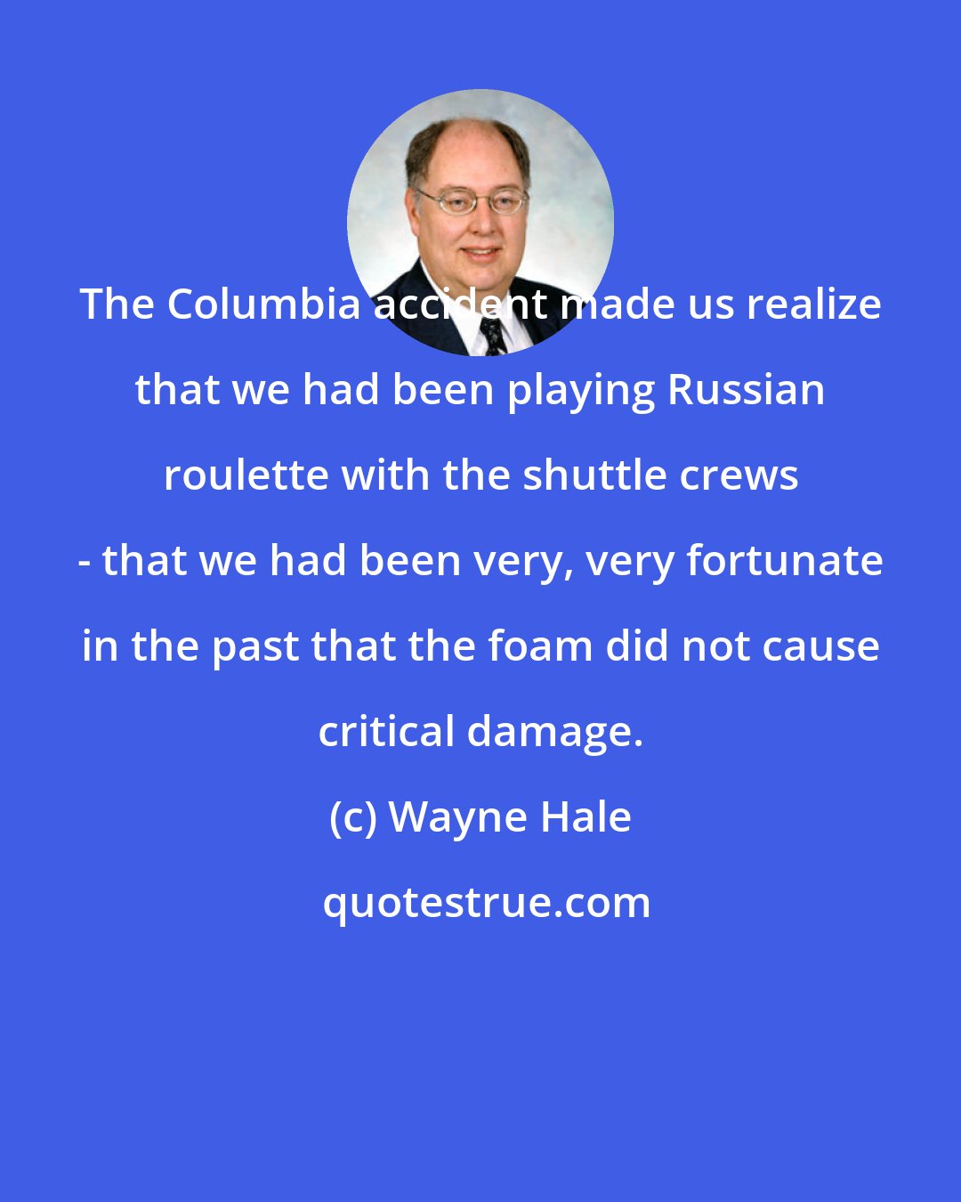 Wayne Hale: The Columbia accident made us realize that we had been playing Russian roulette with the shuttle crews - that we had been very, very fortunate in the past that the foam did not cause critical damage.