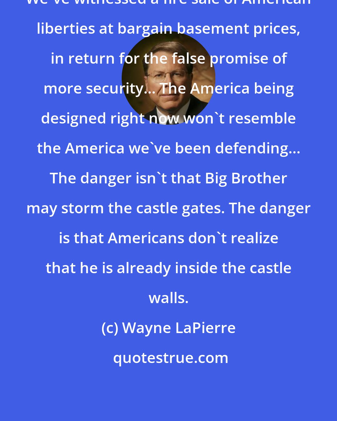 Wayne LaPierre: We've witnessed a fire sale of American liberties at bargain basement prices, in return for the false promise of more security... The America being designed right now won't resemble the America we've been defending... The danger isn't that Big Brother may storm the castle gates. The danger is that Americans don't realize that he is already inside the castle walls.