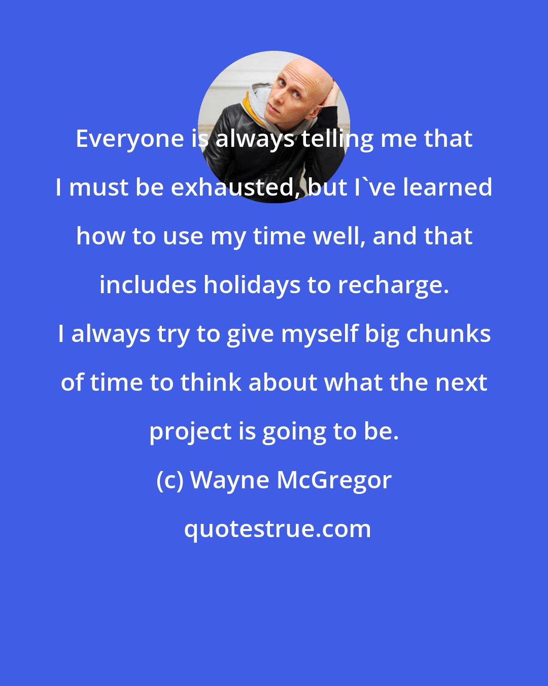 Wayne McGregor: Everyone is always telling me that I must be exhausted, but I've learned how to use my time well, and that includes holidays to recharge. I always try to give myself big chunks of time to think about what the next project is going to be.