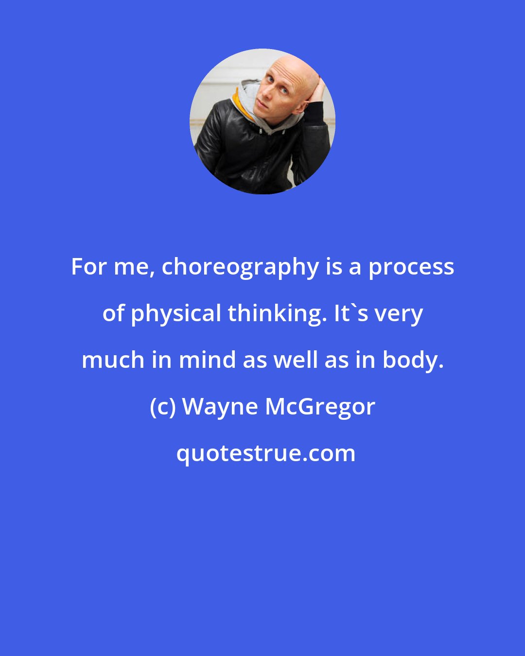 Wayne McGregor: For me, choreography is a process of physical thinking. It's very much in mind as well as in body.