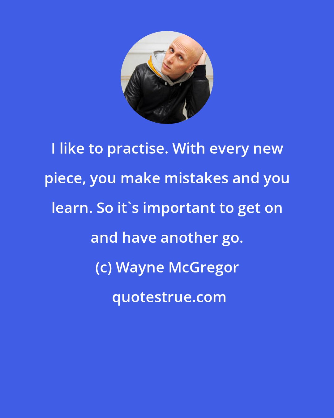 Wayne McGregor: I like to practise. With every new piece, you make mistakes and you learn. So it's important to get on and have another go.