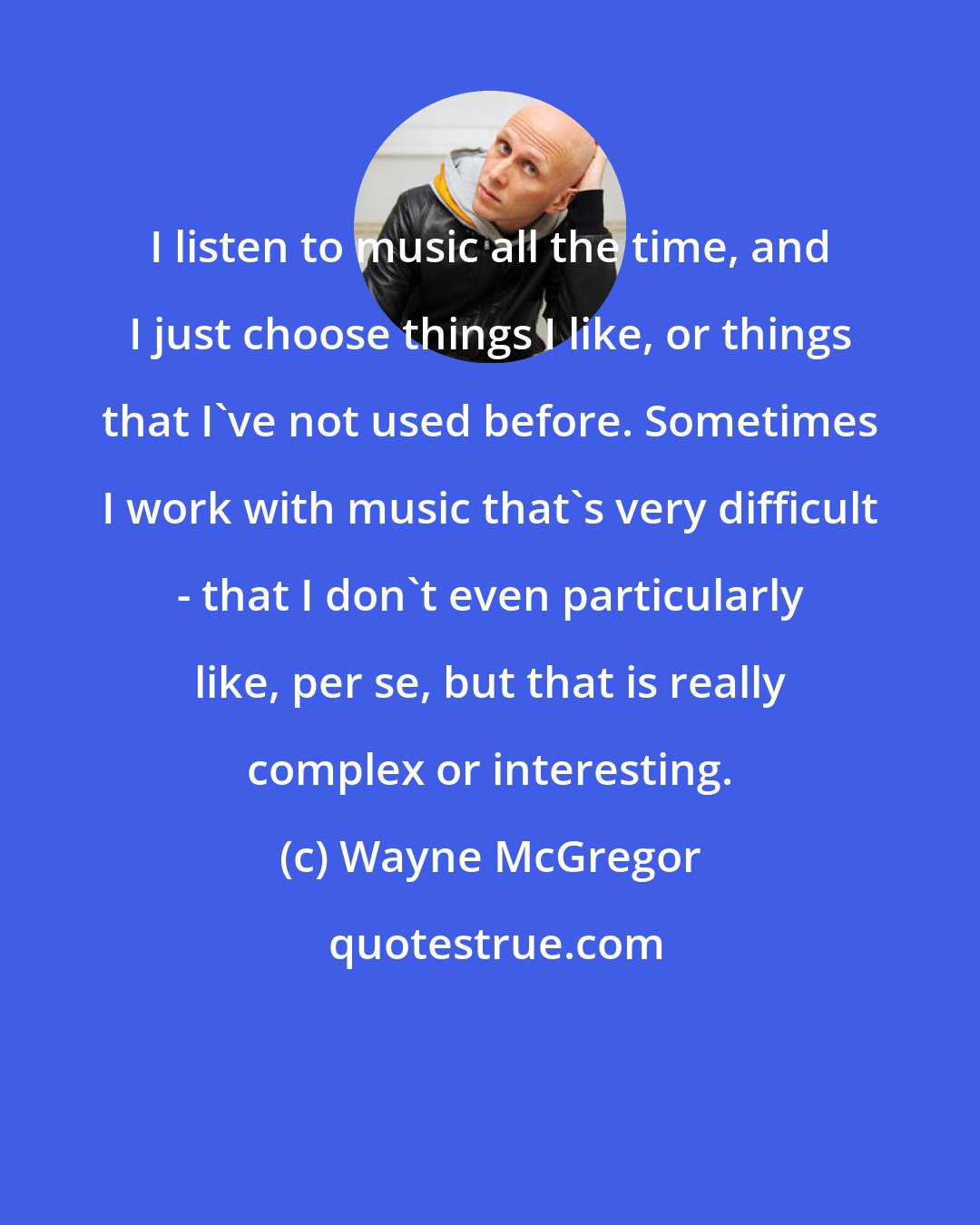 Wayne McGregor: I listen to music all the time, and I just choose things I like, or things that I've not used before. Sometimes I work with music that's very difficult - that I don't even particularly like, per se, but that is really complex or interesting.