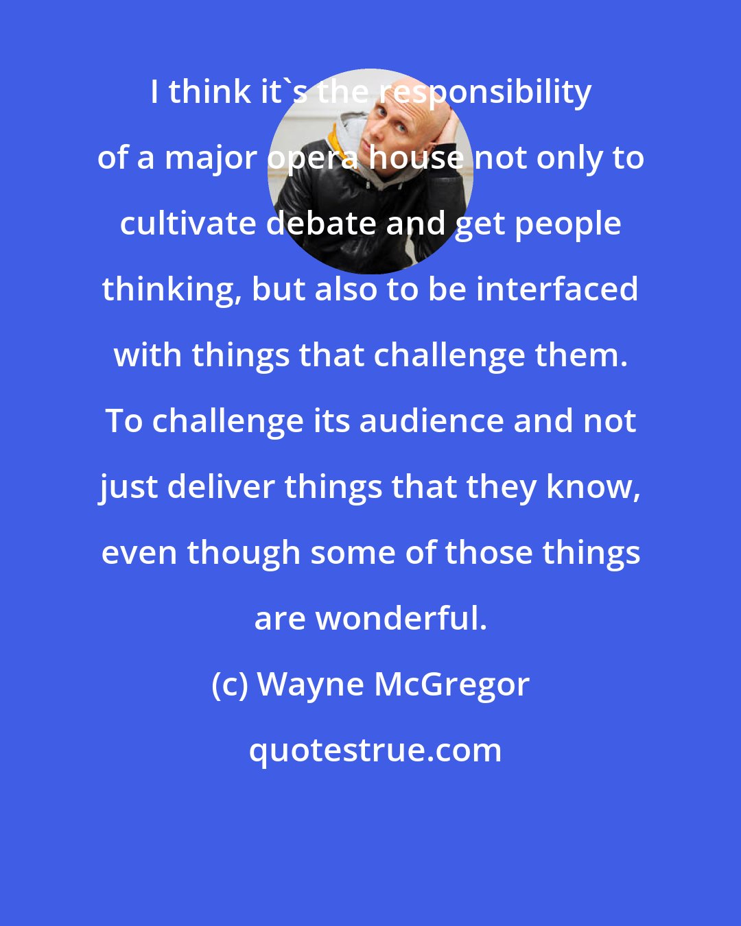 Wayne McGregor: I think it's the responsibility of a major opera house not only to cultivate debate and get people thinking, but also to be interfaced with things that challenge them. To challenge its audience and not just deliver things that they know, even though some of those things are wonderful.