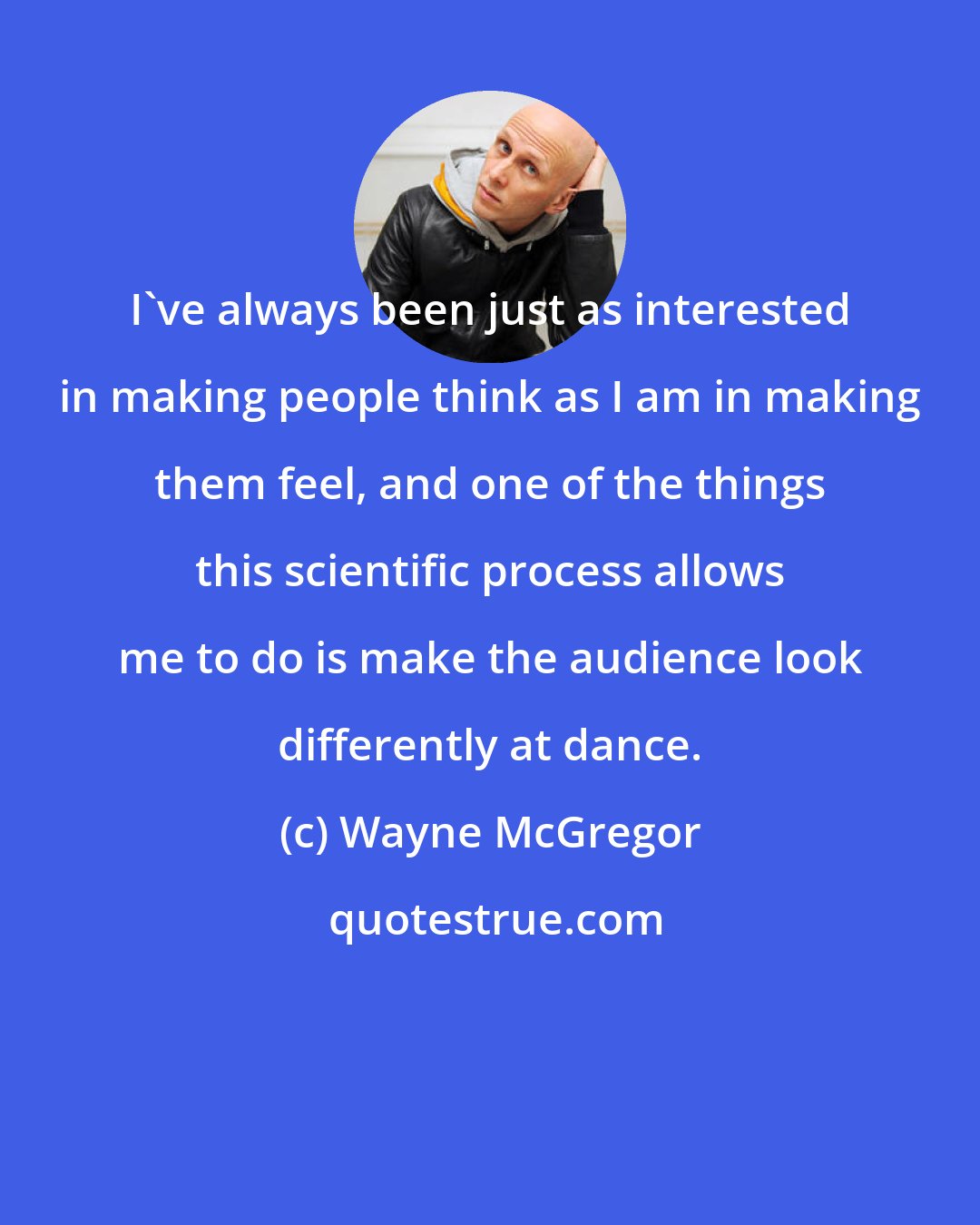 Wayne McGregor: I've always been just as interested in making people think as I am in making them feel, and one of the things this scientific process allows me to do is make the audience look differently at dance.