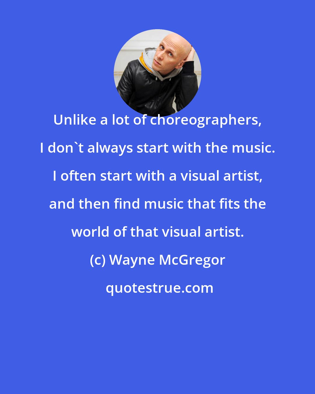 Wayne McGregor: Unlike a lot of choreographers, I don't always start with the music. I often start with a visual artist, and then find music that fits the world of that visual artist.