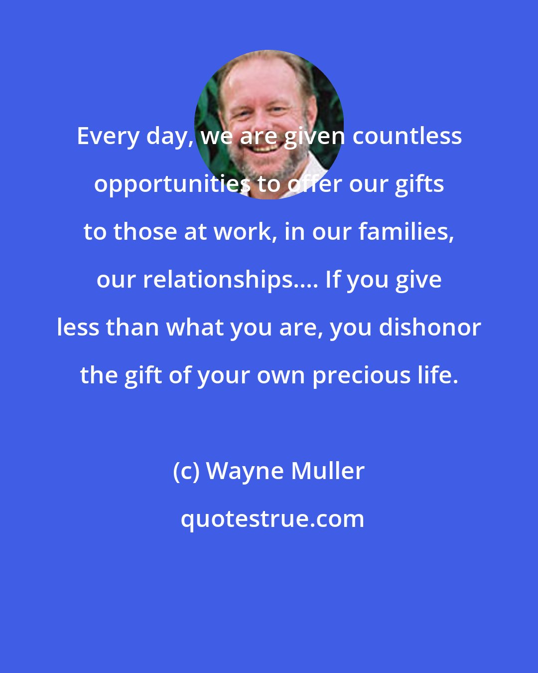 Wayne Muller: Every day, we are given countless opportunities to offer our gifts to those at work, in our families, our relationships.... If you give less than what you are, you dishonor the gift of your own precious life.