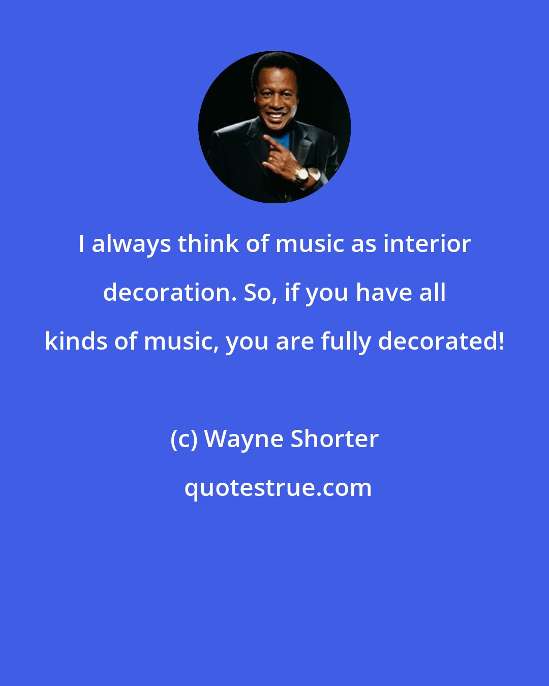 Wayne Shorter: I always think of music as interior decoration. So, if you have all kinds of music, you are fully decorated!