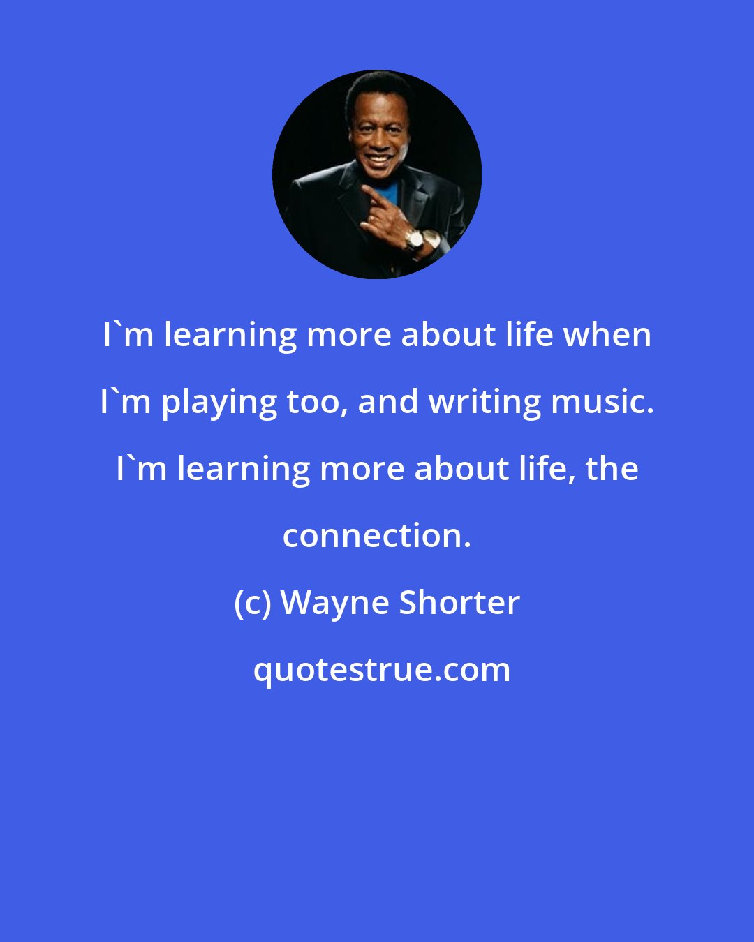 Wayne Shorter: I'm learning more about life when I'm playing too, and writing music. I'm learning more about life, the connection.