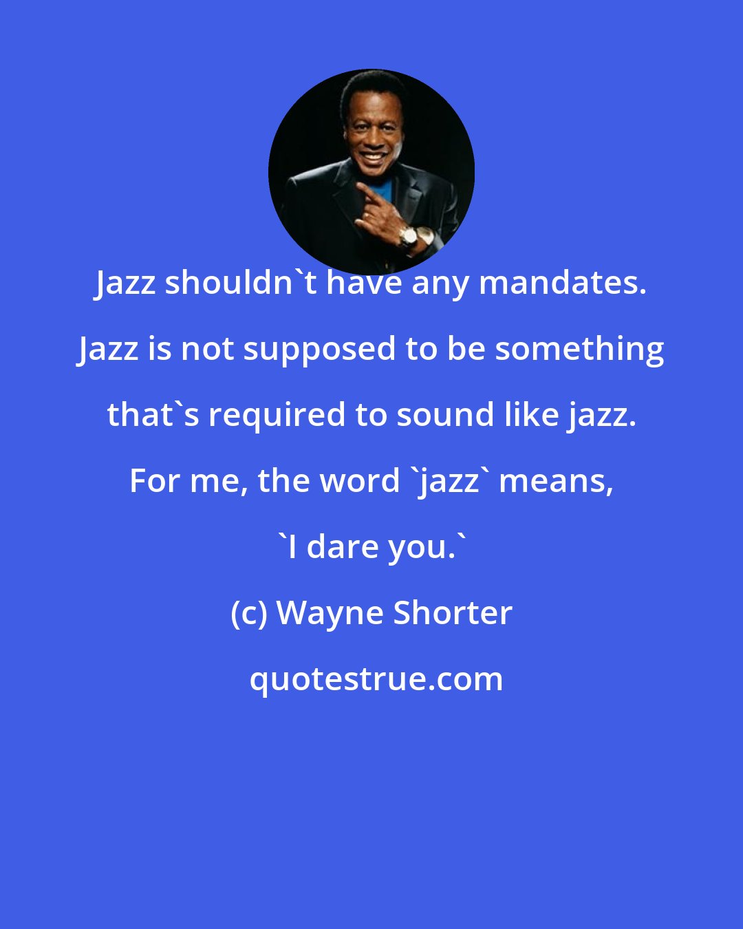 Wayne Shorter: Jazz shouldn't have any mandates. Jazz is not supposed to be something that's required to sound like jazz. For me, the word 'jazz' means, 'I dare you.'