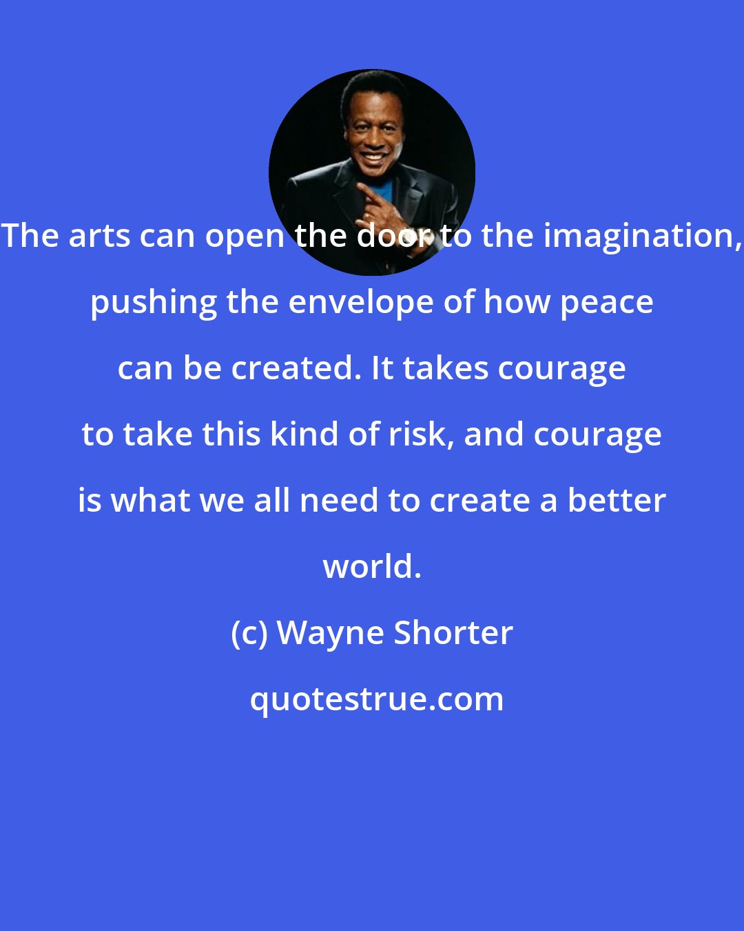 Wayne Shorter: The arts can open the door to the imagination, pushing the envelope of how peace can be created. It takes courage to take this kind of risk, and courage is what we all need to create a better world.