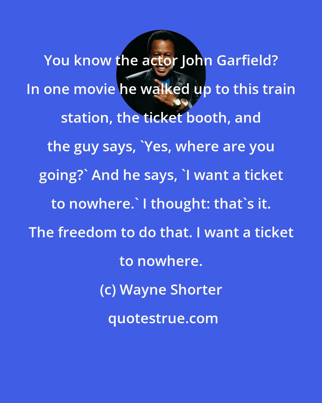 Wayne Shorter: You know the actor John Garfield? In one movie he walked up to this train station, the ticket booth, and the guy says, 'Yes, where are you going?' And he says, 'I want a ticket to nowhere.' I thought: that's it. The freedom to do that. I want a ticket to nowhere.