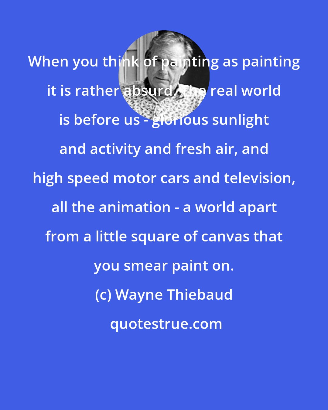 Wayne Thiebaud: When you think of painting as painting it is rather absurd. The real world is before us - glorious sunlight and activity and fresh air, and high speed motor cars and television, all the animation - a world apart from a little square of canvas that you smear paint on.