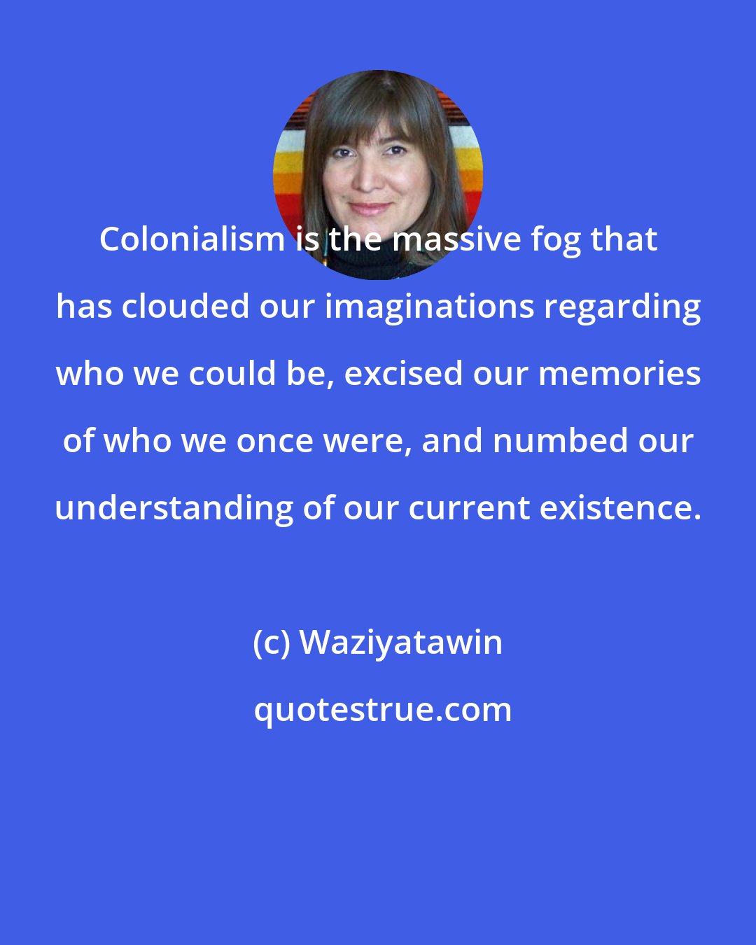 Waziyatawin: Colonialism is the massive fog that has clouded our imaginations regarding who we could be, excised our memories of who we once were, and numbed our understanding of our current existence.
