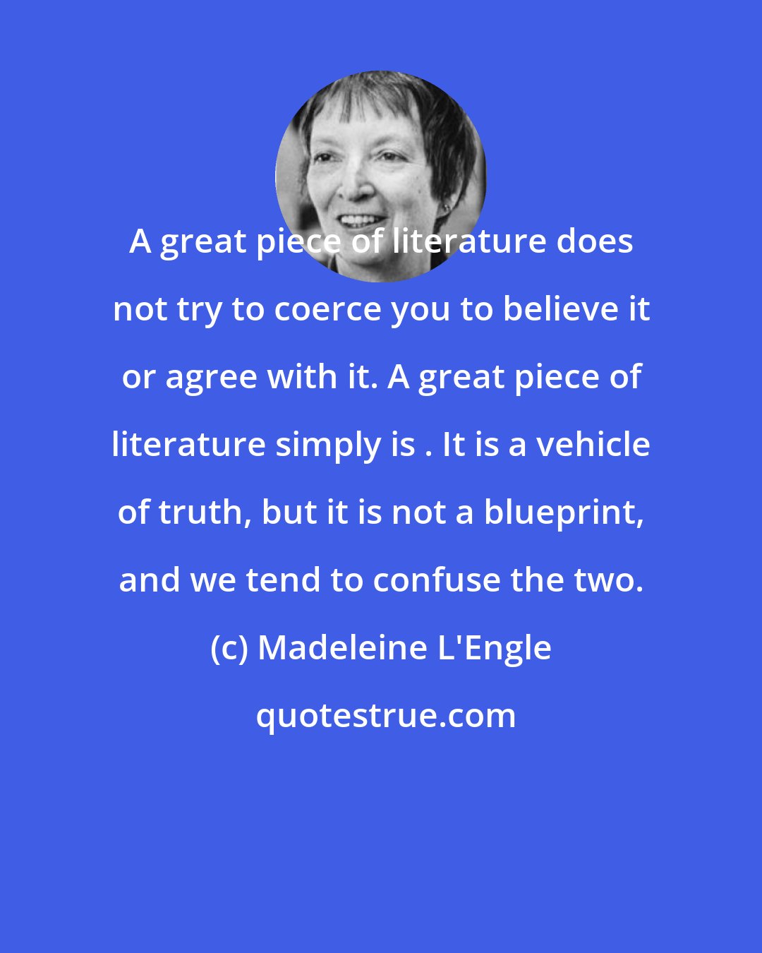 Madeleine L'Engle: A great piece of literature does not try to coerce you to believe it or agree with it. A great piece of literature simply is . It is a vehicle of truth, but it is not a blueprint, and we tend to confuse the two.