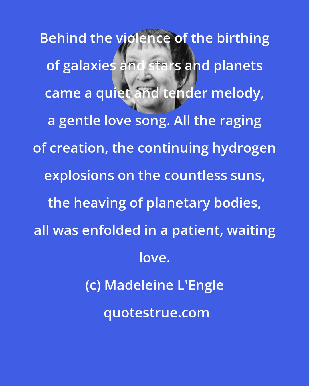 Madeleine L'Engle: Behind the violence of the birthing of galaxies and stars and planets came a quiet and tender melody, a gentle love song. All the raging of creation, the continuing hydrogen explosions on the countless suns, the heaving of planetary bodies, all was enfolded in a patient, waiting love.