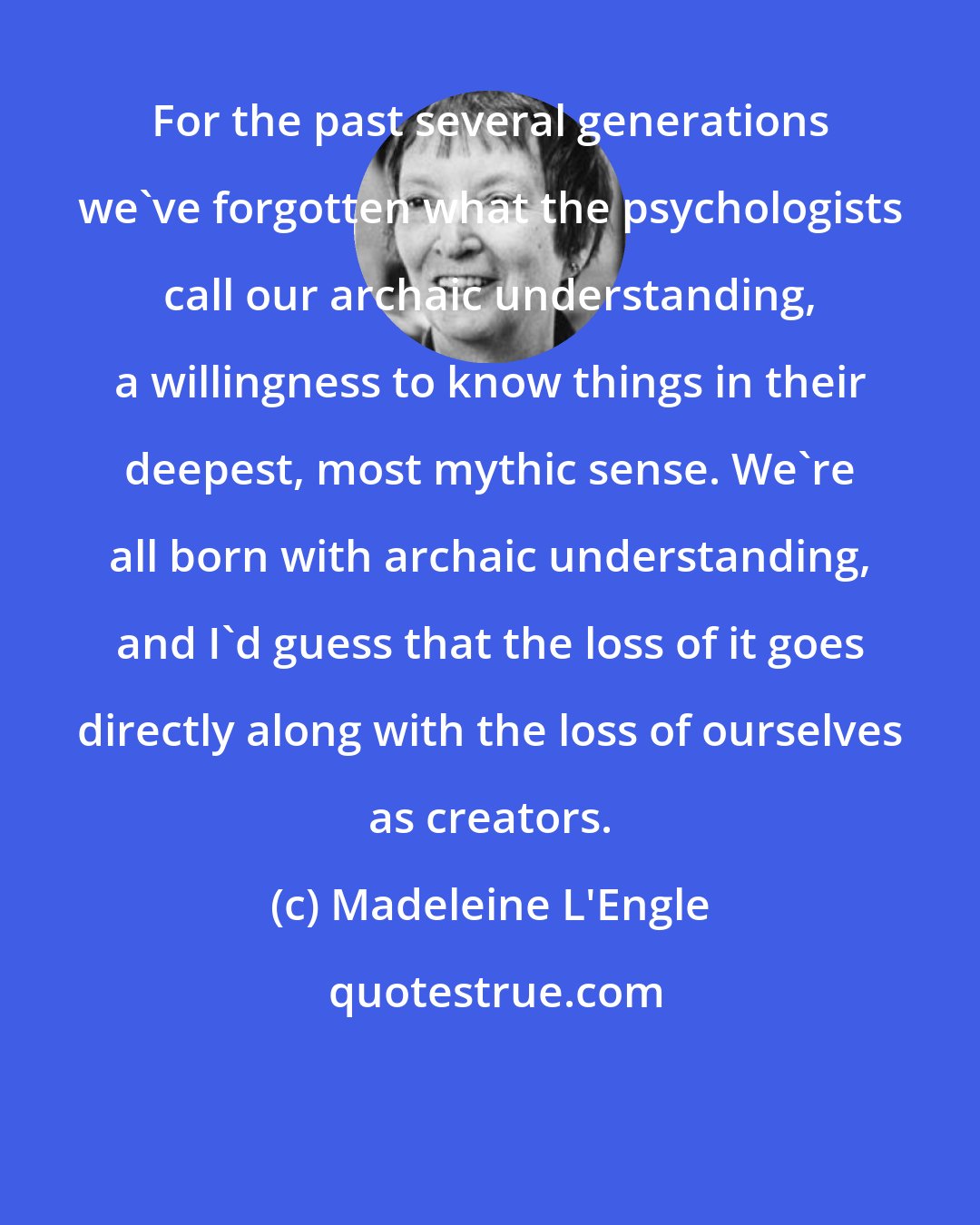 Madeleine L'Engle: For the past several generations we've forgotten what the psychologists call our archaic understanding, a willingness to know things in their deepest, most mythic sense. We're all born with archaic understanding, and I'd guess that the loss of it goes directly along with the loss of ourselves as creators.