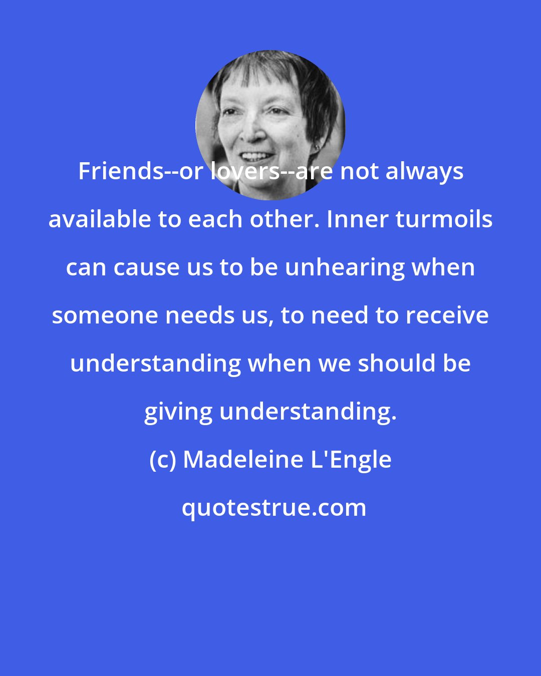 Madeleine L'Engle: Friends--or lovers--are not always available to each other. Inner turmoils can cause us to be unhearing when someone needs us, to need to receive understanding when we should be giving understanding.