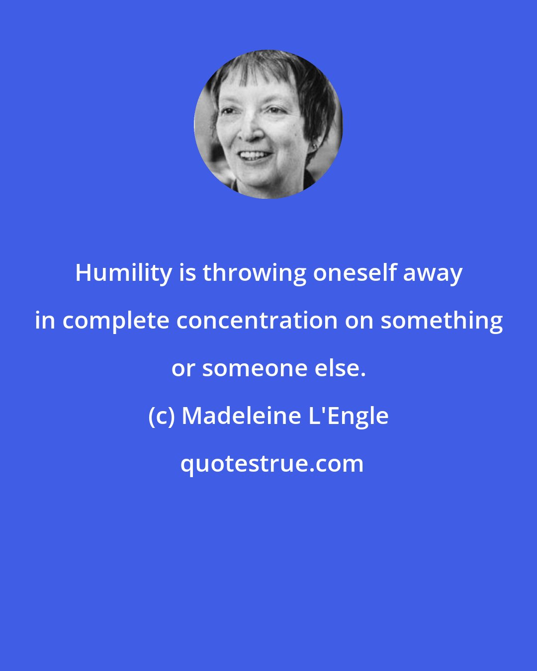 Madeleine L'Engle: Humility is throwing oneself away in complete concentration on something or someone else.