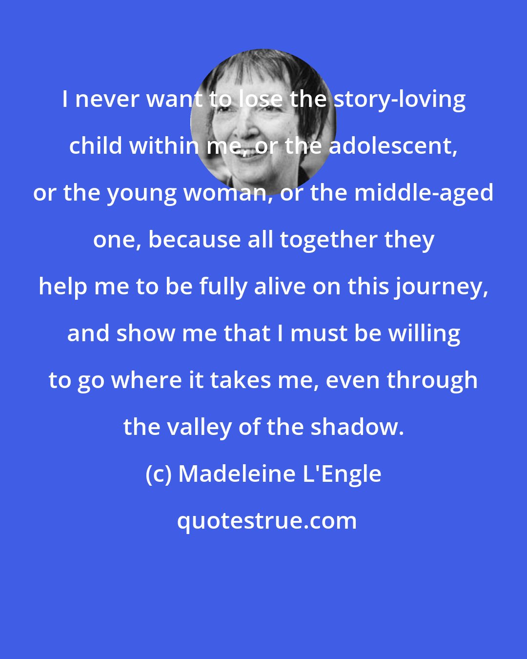 Madeleine L'Engle: I never want to lose the story-loving child within me, or the adolescent, or the young woman, or the middle-aged one, because all together they help me to be fully alive on this journey, and show me that I must be willing to go where it takes me, even through the valley of the shadow.