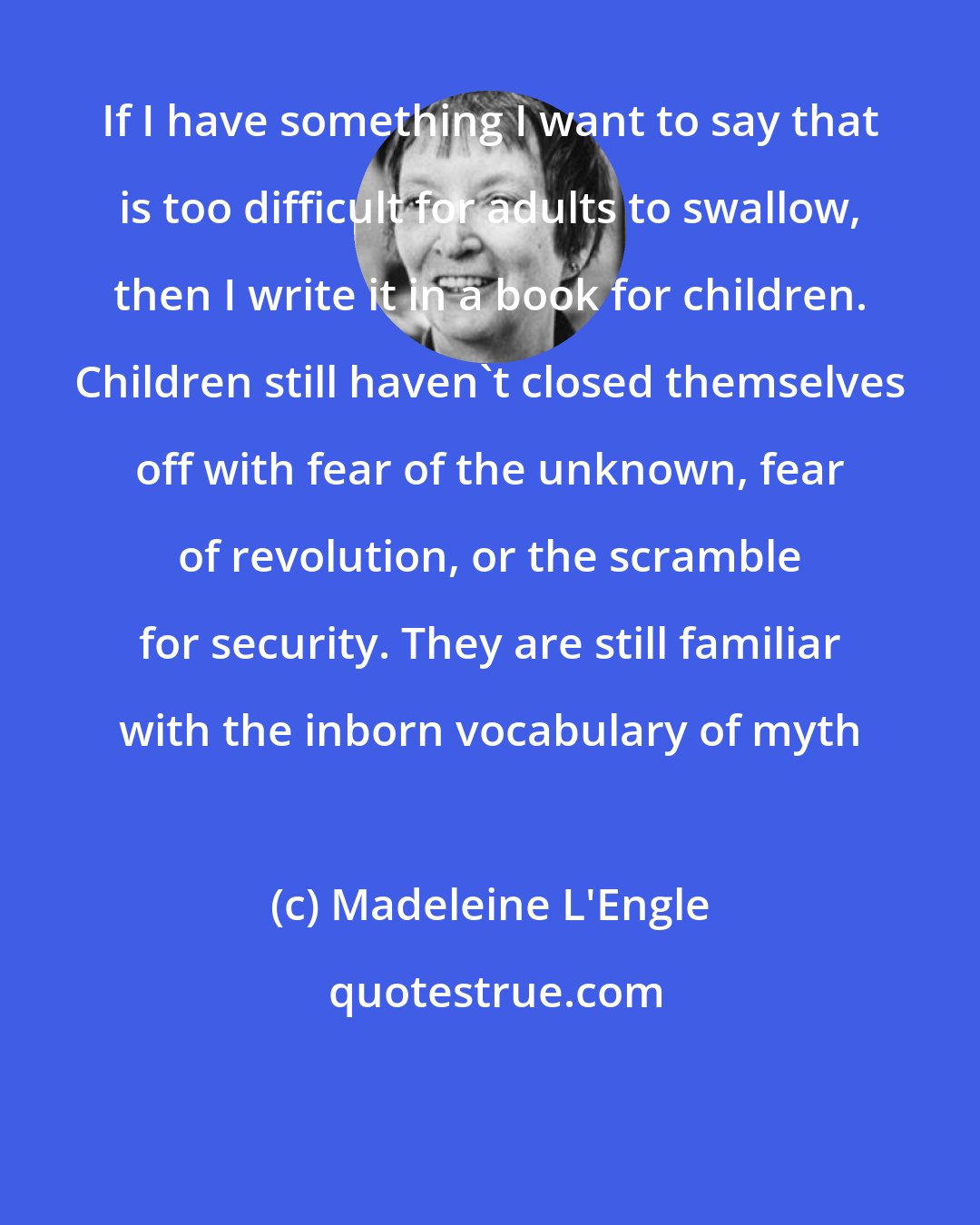 Madeleine L'Engle: If I have something I want to say that is too difficult for adults to swallow, then I write it in a book for children. Children still haven't closed themselves off with fear of the unknown, fear of revolution, or the scramble for security. They are still familiar with the inborn vocabulary of myth