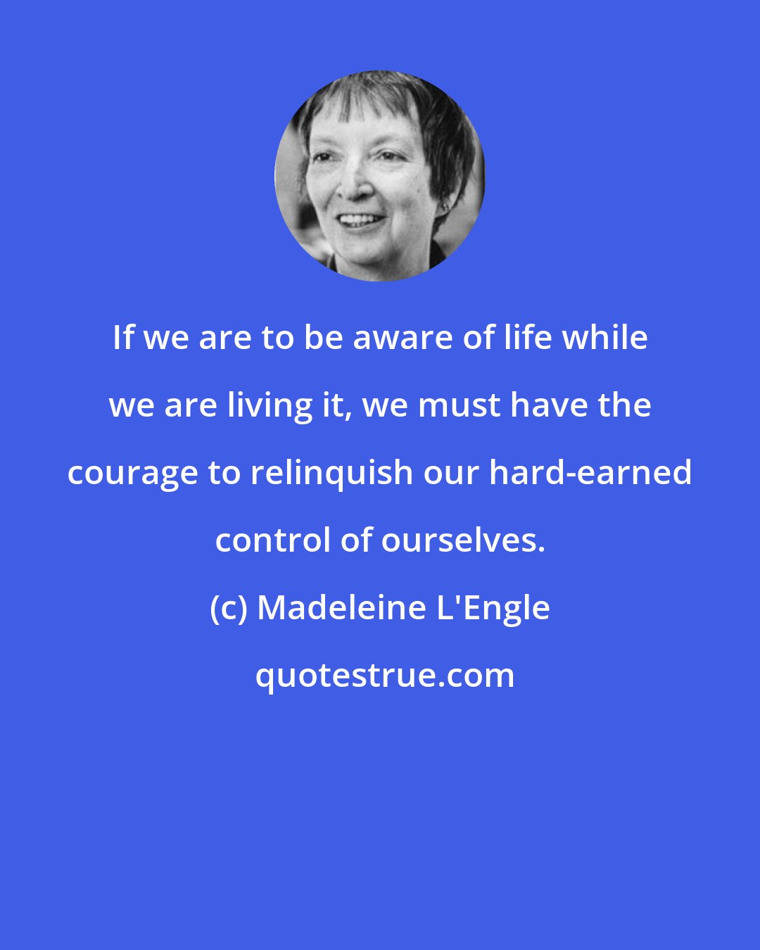 Madeleine L'Engle: If we are to be aware of life while we are living it, we must have the courage to relinquish our hard-earned control of ourselves.