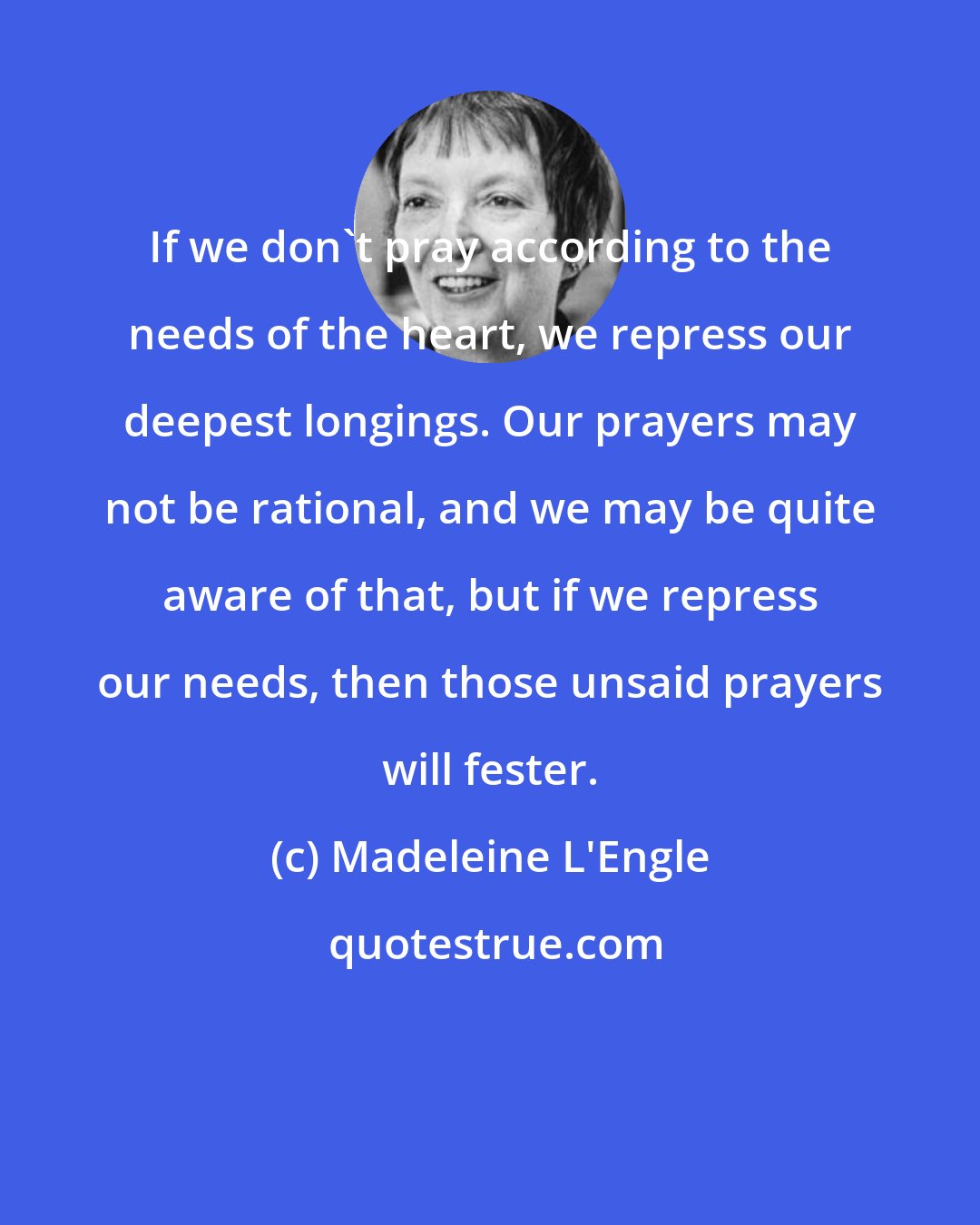 Madeleine L'Engle: If we don't pray according to the needs of the heart, we repress our deepest longings. Our prayers may not be rational, and we may be quite aware of that, but if we repress our needs, then those unsaid prayers will fester.