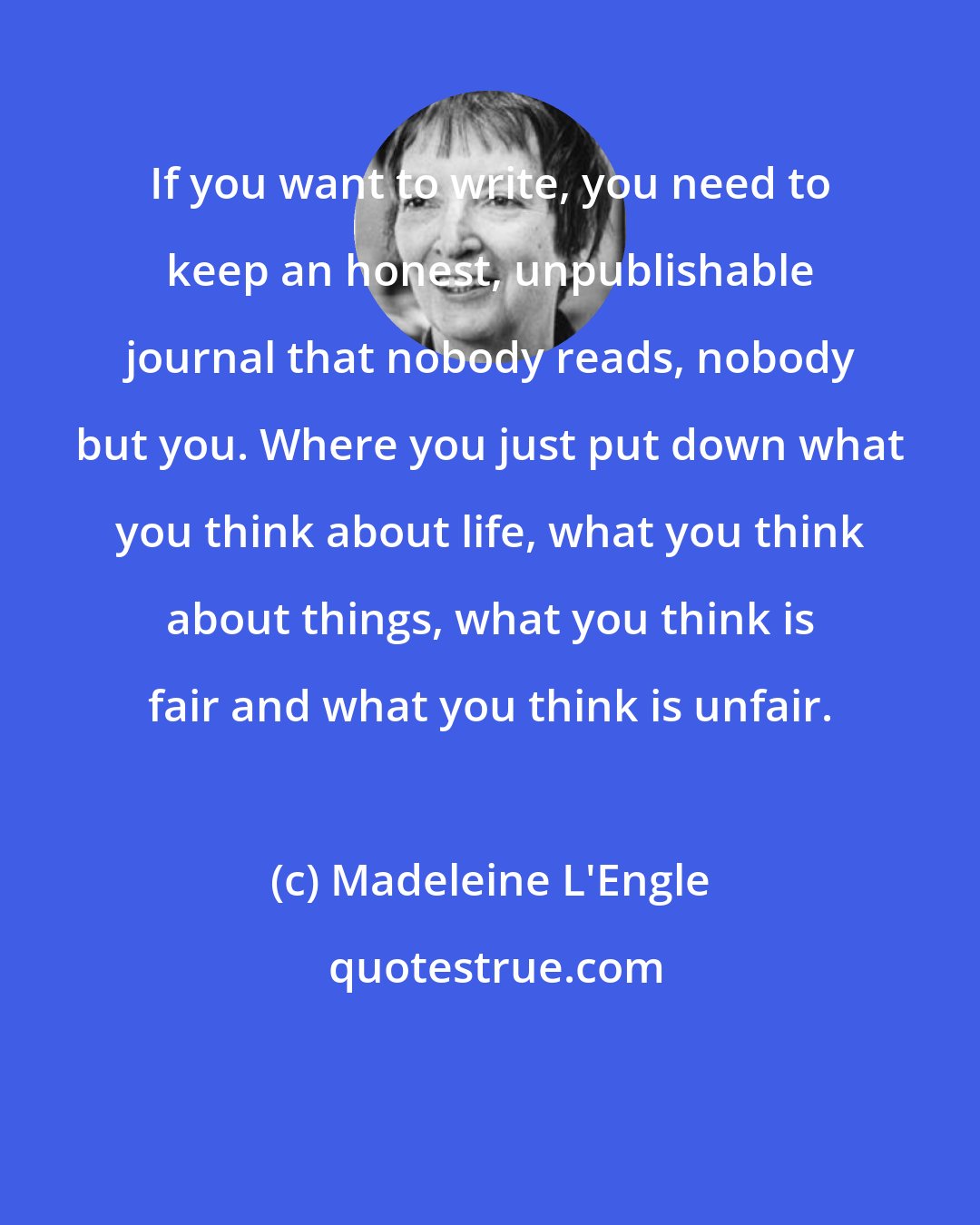 Madeleine L'Engle: If you want to write, you need to keep an honest, unpublishable journal that nobody reads, nobody but you. Where you just put down what you think about life, what you think about things, what you think is fair and what you think is unfair.