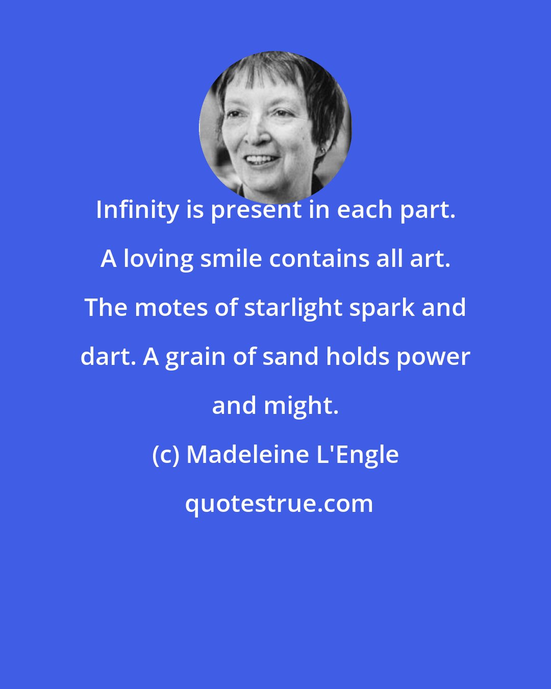 Madeleine L'Engle: Infinity is present in each part. A loving smile contains all art. The motes of starlight spark and dart. A grain of sand holds power and might.