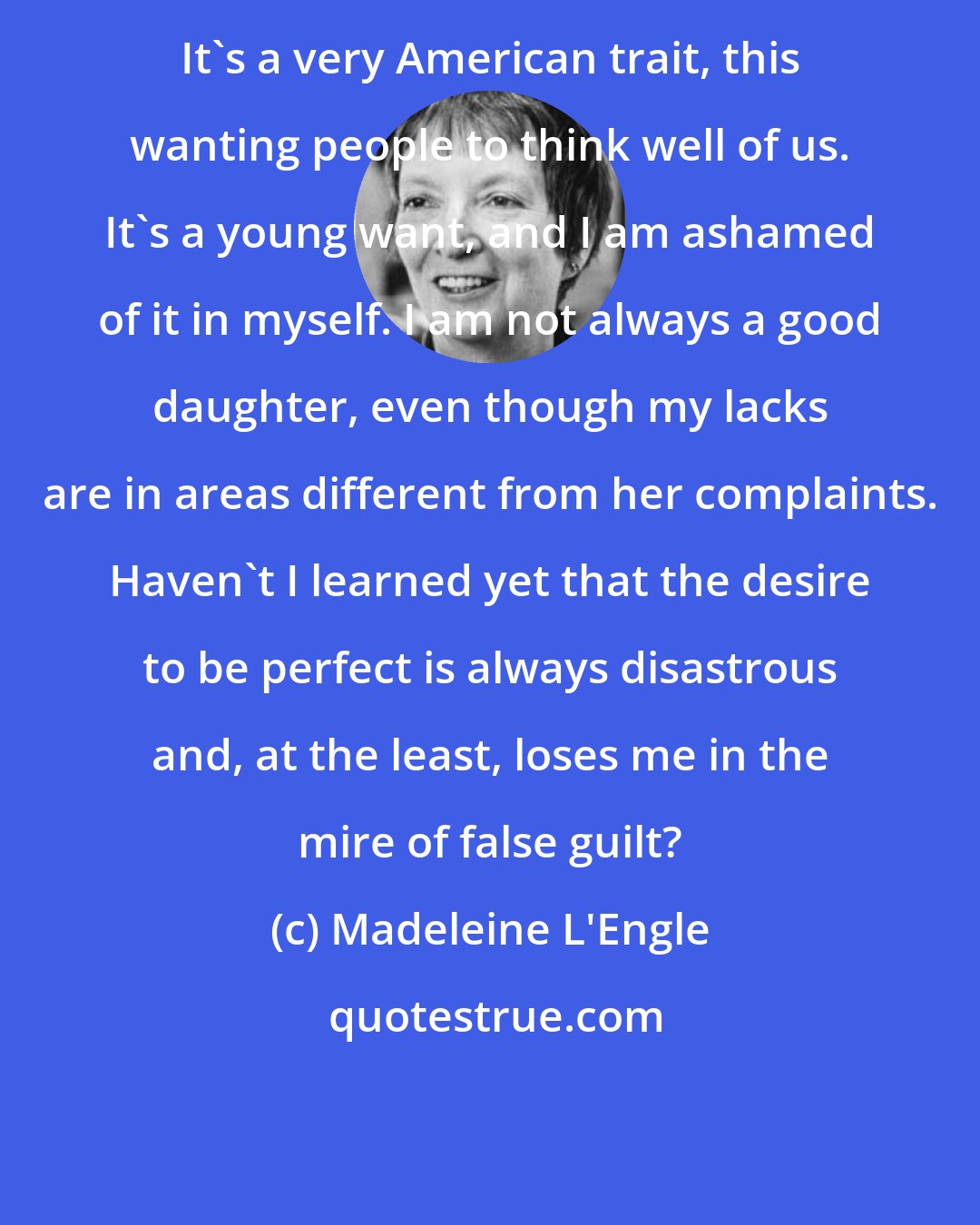 Madeleine L'Engle: It's a very American trait, this wanting people to think well of us. It's a young want, and I am ashamed of it in myself. I am not always a good daughter, even though my lacks are in areas different from her complaints. Haven't I learned yet that the desire to be perfect is always disastrous and, at the least, loses me in the mire of false guilt?