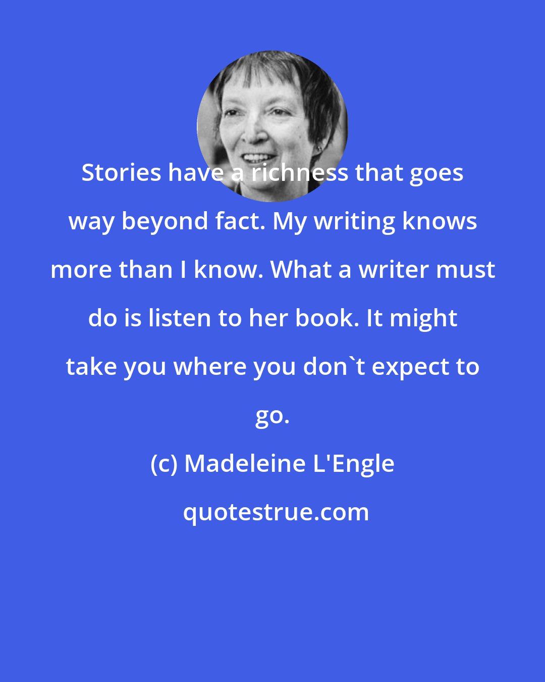 Madeleine L'Engle: Stories have a richness that goes way beyond fact. My writing knows more than I know. What a writer must do is listen to her book. It might take you where you don't expect to go.