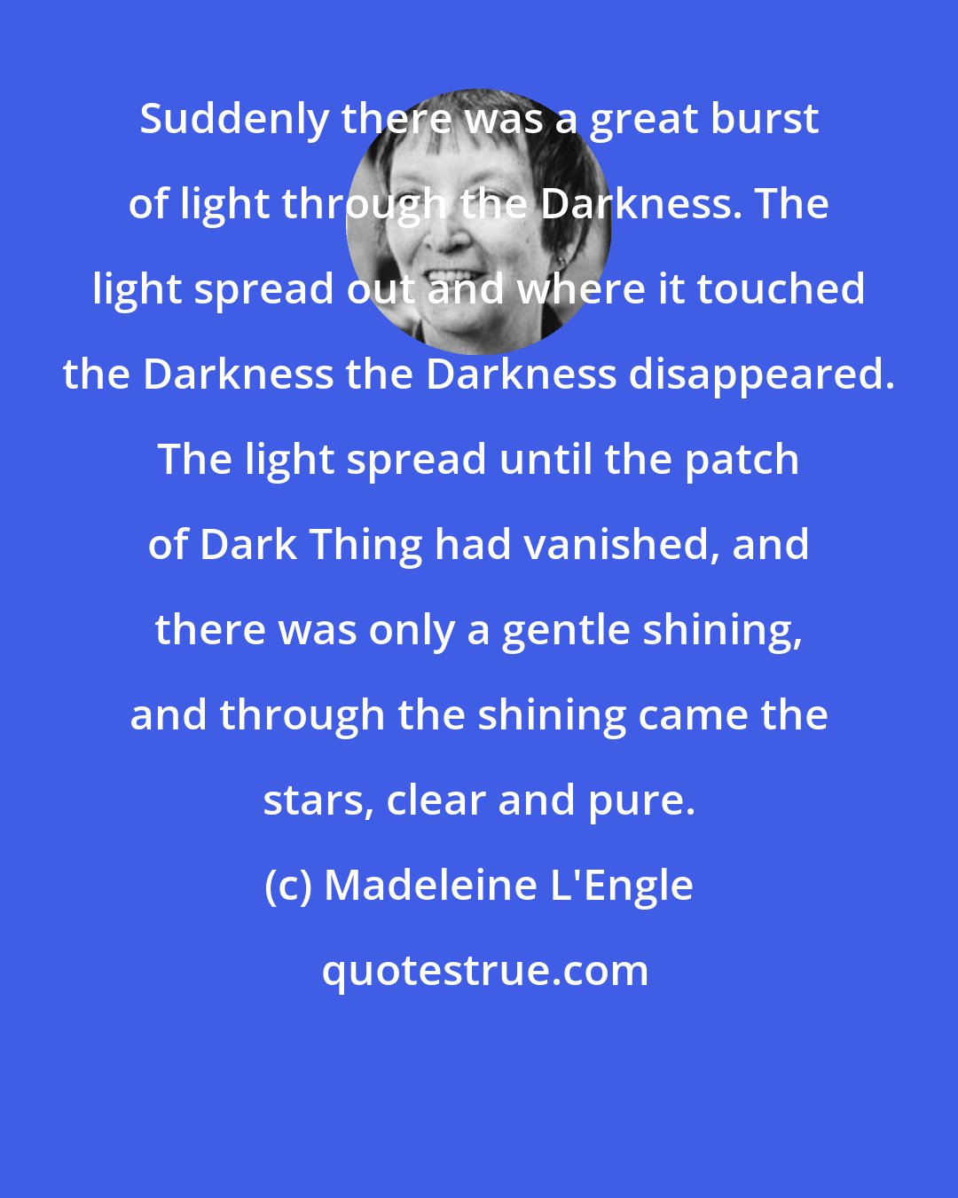 Madeleine L'Engle: Suddenly there was a great burst of light through the Darkness. The light spread out and where it touched the Darkness the Darkness disappeared. The light spread until the patch of Dark Thing had vanished, and there was only a gentle shining, and through the shining came the stars, clear and pure.