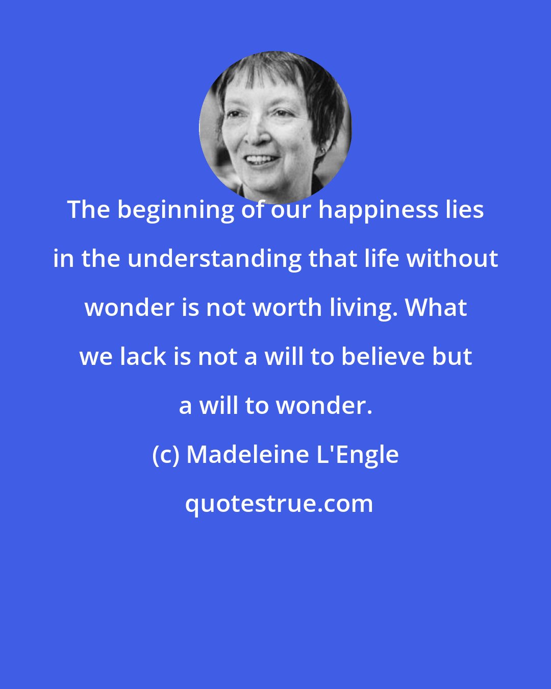 Madeleine L'Engle: The beginning of our happiness lies in the understanding that life without wonder is not worth living. What we lack is not a will to believe but a will to wonder.