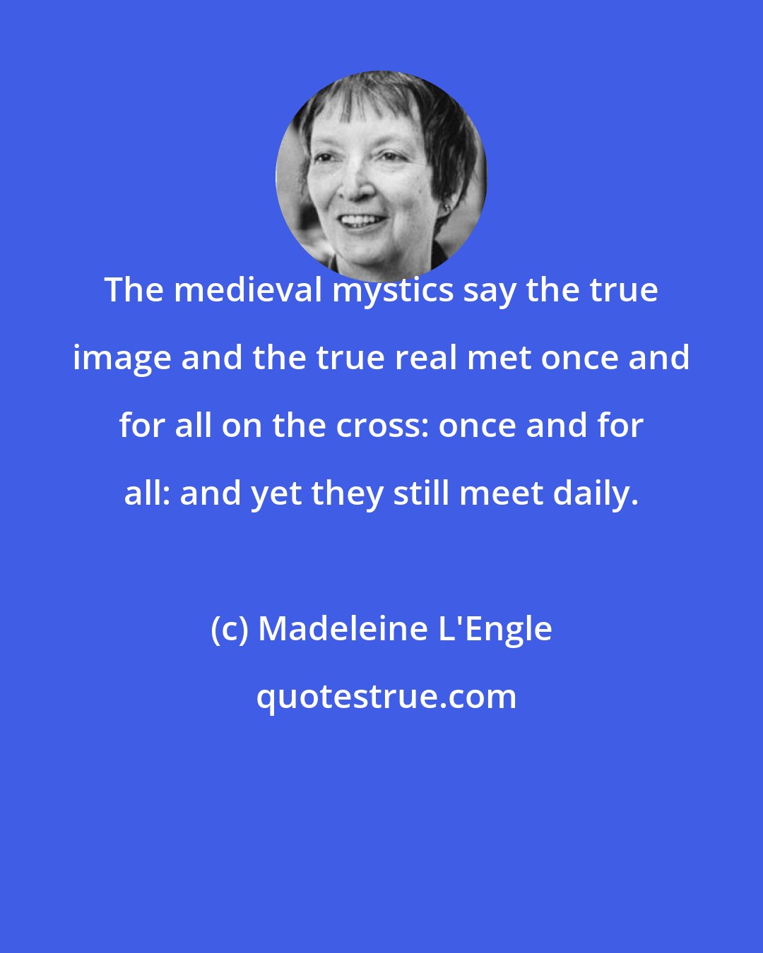 Madeleine L'Engle: The medieval mystics say the true image and the true real met once and for all on the cross: once and for all: and yet they still meet daily.