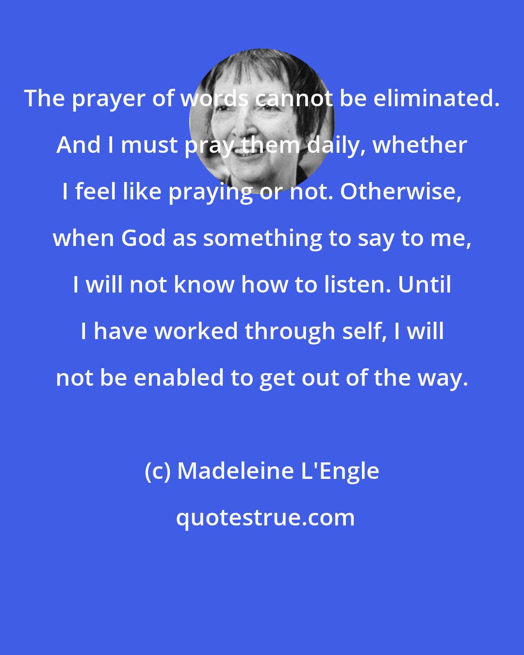 Madeleine L'Engle: The prayer of words cannot be eliminated. And I must pray them daily, whether I feel like praying or not. Otherwise, when God as something to say to me, I will not know how to listen. Until I have worked through self, I will not be enabled to get out of the way.