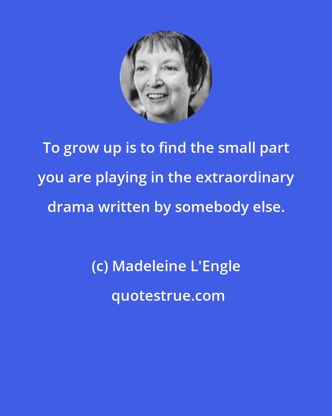 Madeleine L'Engle: To grow up is to find the small part you are playing in the extraordinary drama written by somebody else.