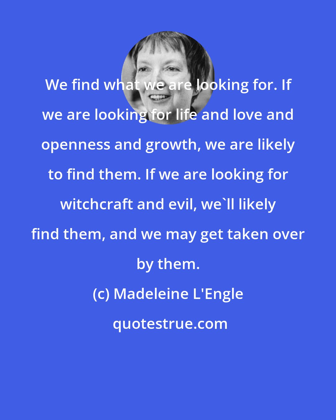 Madeleine L'Engle: We find what we are looking for. If we are looking for life and love and openness and growth, we are likely to find them. If we are looking for witchcraft and evil, we'll likely find them, and we may get taken over by them.