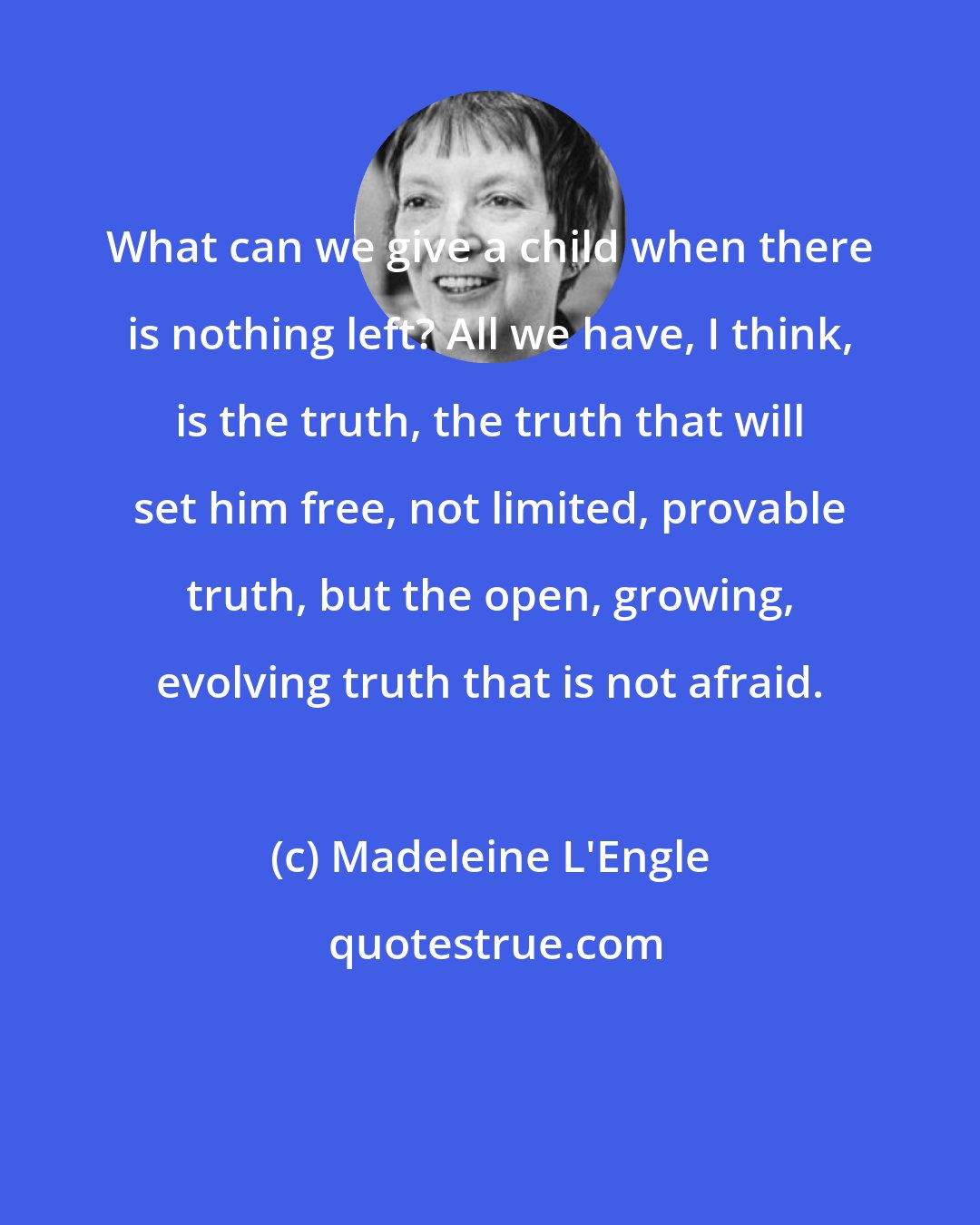 Madeleine L'Engle: What can we give a child when there is nothing left? All we have, I think, is the truth, the truth that will set him free, not limited, provable truth, but the open, growing, evolving truth that is not afraid.