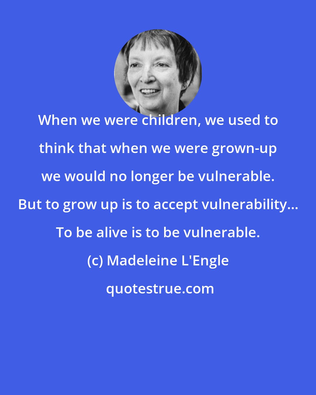 Madeleine L'Engle: When we were children, we used to think that when we were grown-up we would no longer be vulnerable. But to grow up is to accept vulnerability... To be alive is to be vulnerable.