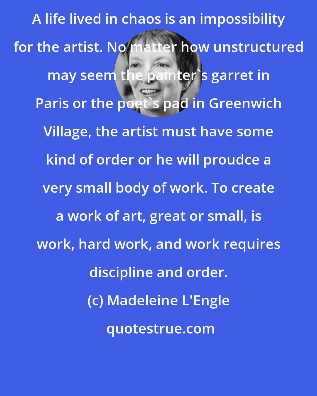 Madeleine L'Engle: A life lived in chaos is an impossibility for the artist. No matter how unstructured may seem the painter's garret in Paris or the poet's pad in Greenwich Village, the artist must have some kind of order or he will proudce a very small body of work. To create a work of art, great or small, is work, hard work, and work requires discipline and order.