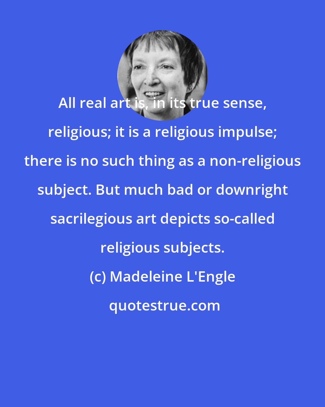 Madeleine L'Engle: All real art is, in its true sense, religious; it is a religious impulse; there is no such thing as a non-religious subject. But much bad or downright sacrilegious art depicts so-called religious subjects.