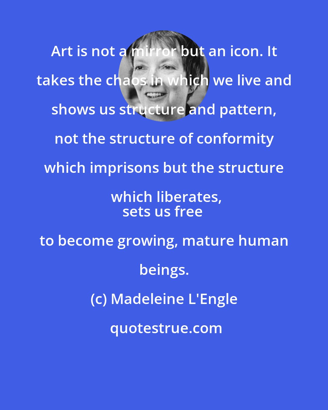 Madeleine L'Engle: Art is not a mirror but an icon. It takes the chaos in which we live and shows us structure and pattern, not the structure of conformity which imprisons but the structure which liberates,
sets us free to become growing, mature human beings.