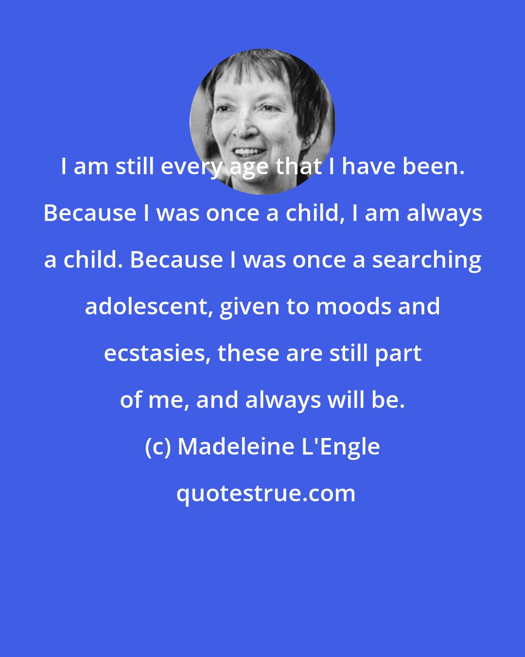 Madeleine L'Engle: I am still every age that I have been. Because I was once a child, I am always a child. Because I was once a searching adolescent, given to moods and ecstasies, these are still part of me, and always will be.